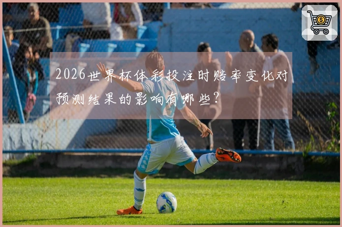 2026世界杯体彩投注时赔率变化对预测结果的影响有哪些？